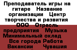 Преподаватель игры на гитаре › Название организации ­ Центр творчества и развития, ООО › Отрасль предприятия ­ Музыка › Минимальный оклад ­ 1 - Все города Работа » Вакансии   . Чувашия респ.,Алатырь г.